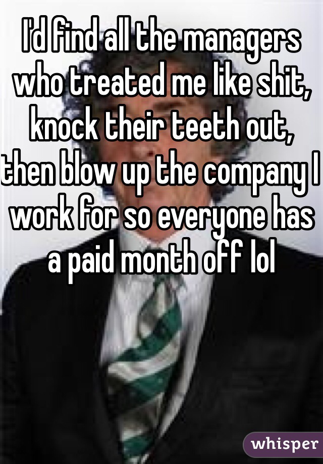 I'd find all the managers who treated me like shit, knock their teeth out, then blow up the company I work for so everyone has a paid month off lol