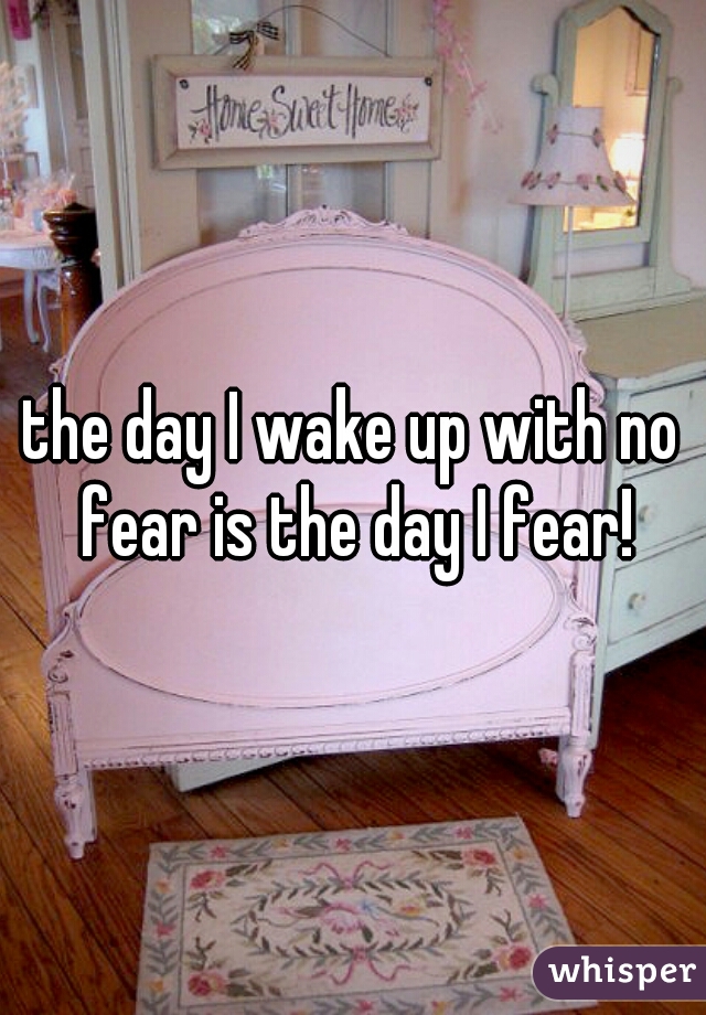 the day I wake up with no fear is the day I fear!