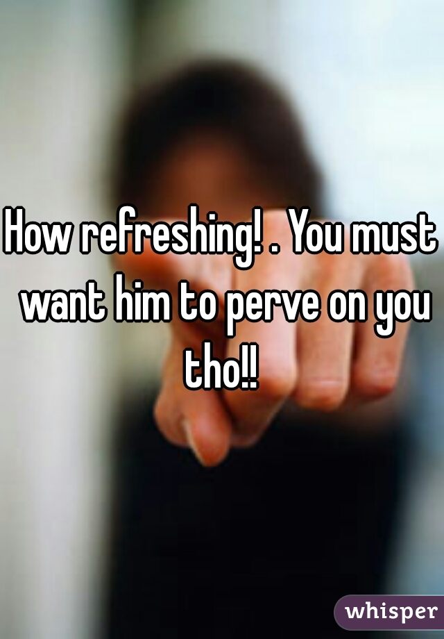 How refreshing! . You must want him to perve on you tho!! 