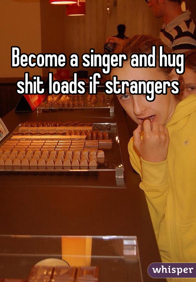 Become a singer and hug shit loads if strangers