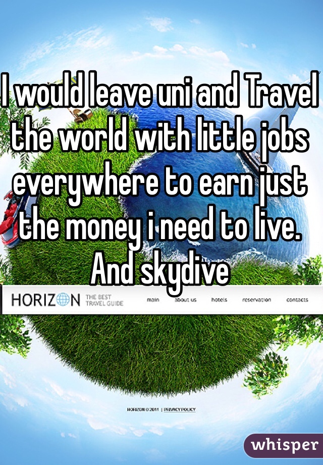 I would leave uni and Travel the world with little jobs everywhere to earn just the money i need to live. And skydive