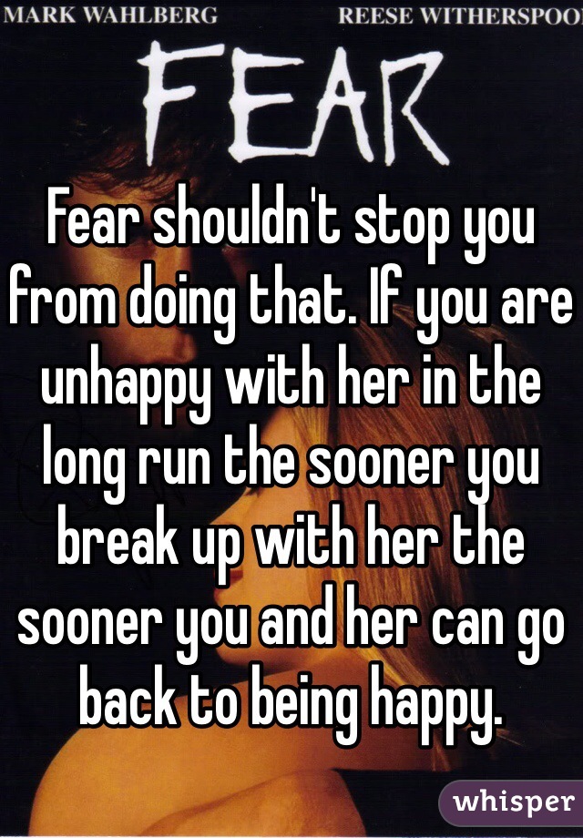 Fear shouldn't stop you from doing that. If you are unhappy with her in the long run the sooner you break up with her the sooner you and her can go back to being happy.