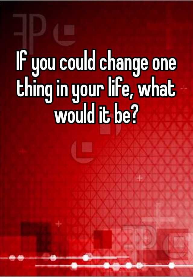 if-you-could-change-one-thing-in-your-life-what-would-it-be