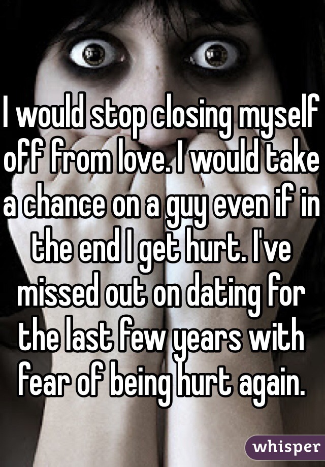 I would stop closing myself off from love. I would take a chance on a guy even if in the end I get hurt. I've missed out on dating for the last few years with fear of being hurt again.