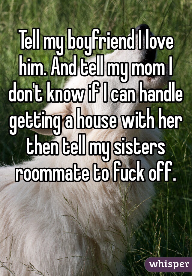 Tell my boyfriend I love him. And tell my mom I don't know if I can handle getting a house with her then tell my sisters roommate to fuck off.