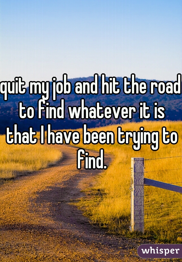 quit my job and hit the road to find whatever it is that I have been trying to find.