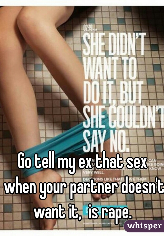 Go tell my ex that sex when your partner doesn't want it,  is rape. 