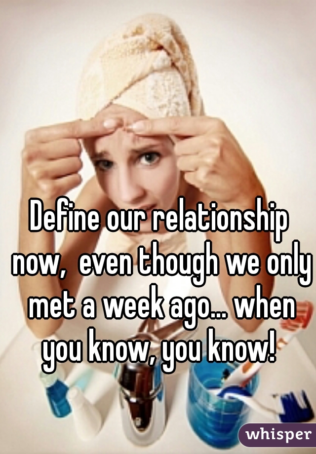 Define our relationship now,  even though we only met a week ago... when you know, you know! 