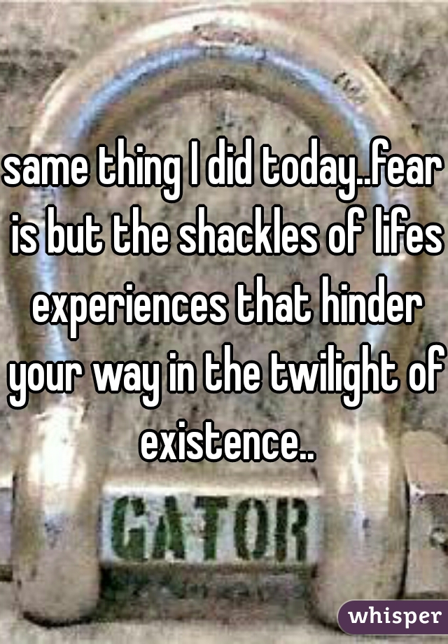 same thing I did today..fear is but the shackles of lifes experiences that hinder your way in the twilight of existence..