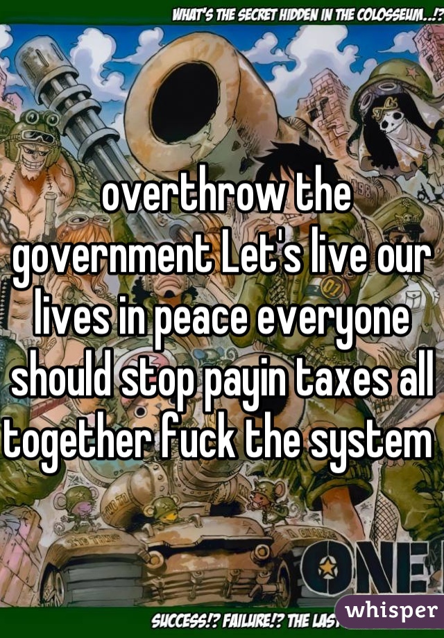  overthrow the government Let's live our lives in peace everyone should stop payin taxes all together fuck the system 