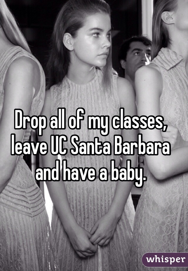 Drop all of my classes, leave UC Santa Barbara  and have a baby. 