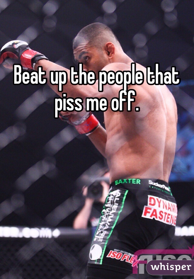 Beat up the people that piss me off.