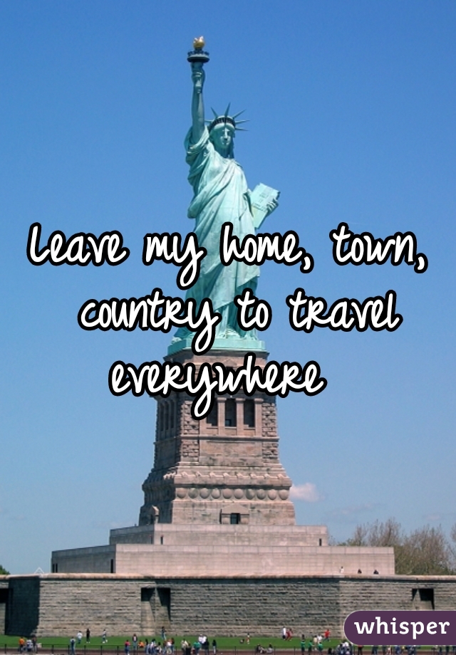 Leave my home, town, country to travel everywhere  