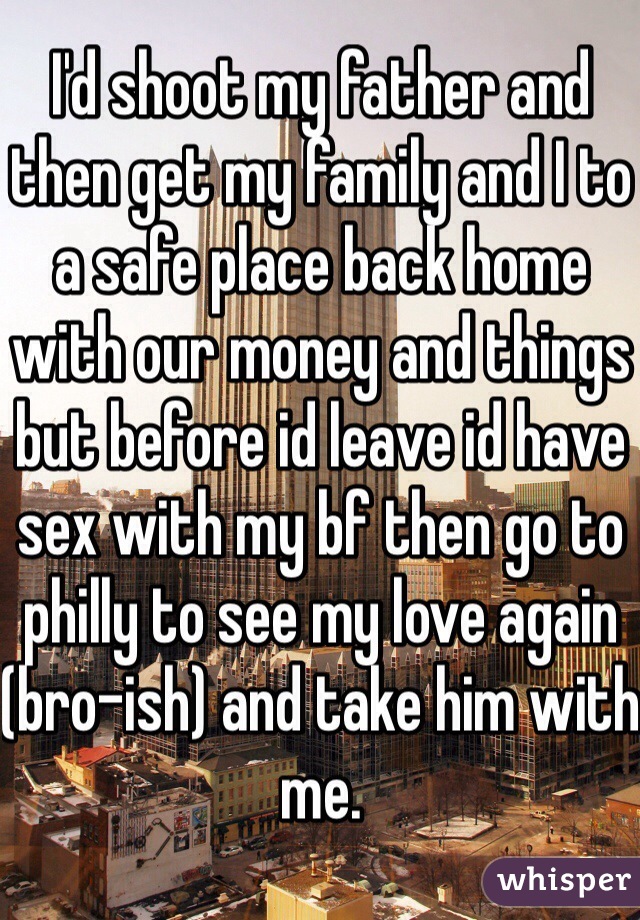 I'd shoot my father and then get my family and I to a safe place back home with our money and things but before id leave id have sex with my bf then go to philly to see my love again (bro-ish) and take him with me. 