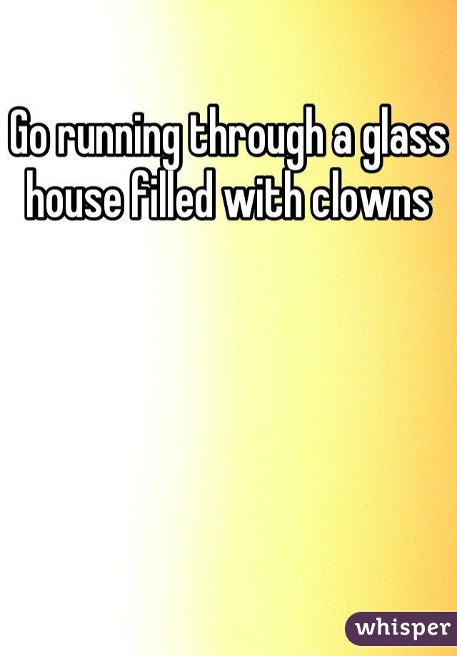 Go running through a glass house filled with clowns
