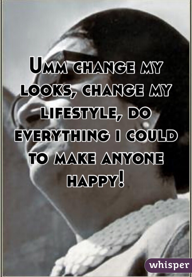 Umm change my looks, change my lifestyle, do everything i could to make anyone happy! 