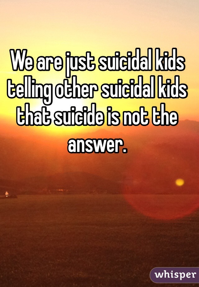 We are just suicidal kids telling other suicidal kids that suicide is not the answer. 
