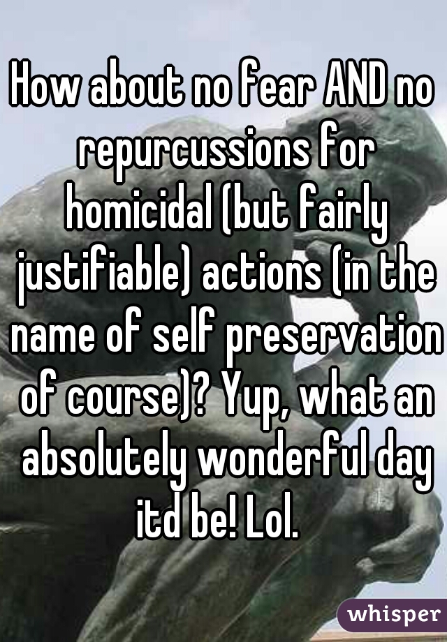 How about no fear AND no repurcussions for homicidal (but fairly justifiable) actions (in the name of self preservation of course)? Yup, what an absolutely wonderful day itd be! Lol.  