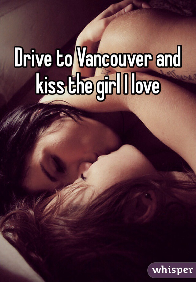 Drive to Vancouver and kiss the girl I love