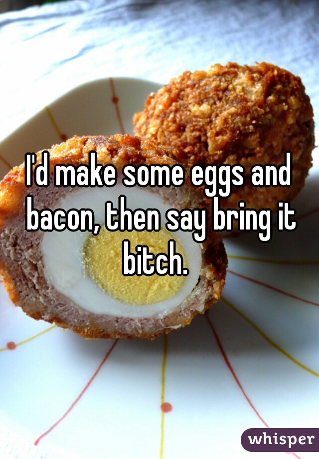 I'd make some eggs and bacon, then say bring it bitch.  