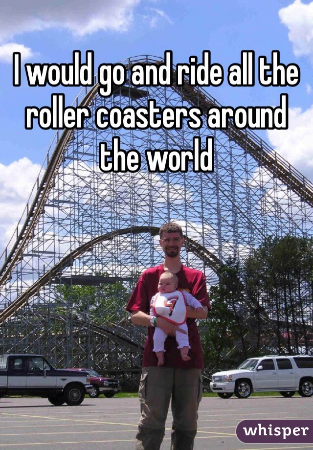 I would go and ride all the roller coasters around the world 