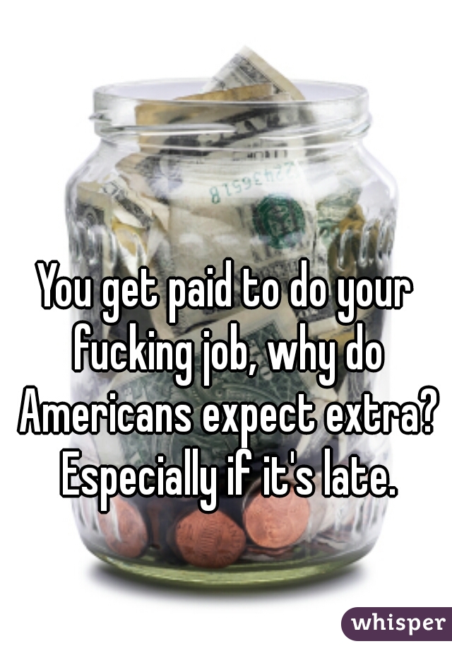 You get paid to do your fucking job, why do Americans expect extra? Especially if it's late.