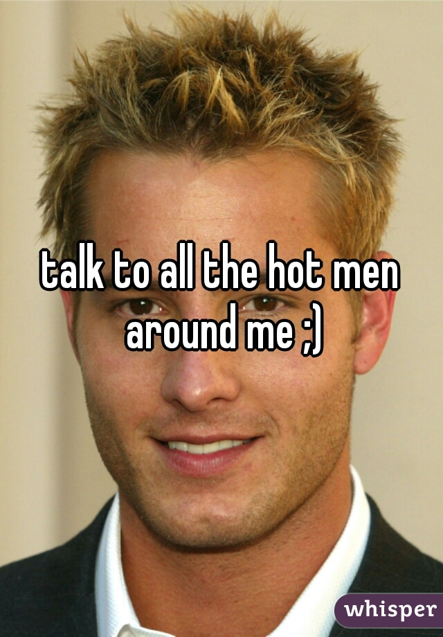 talk to all the hot men around me ;)