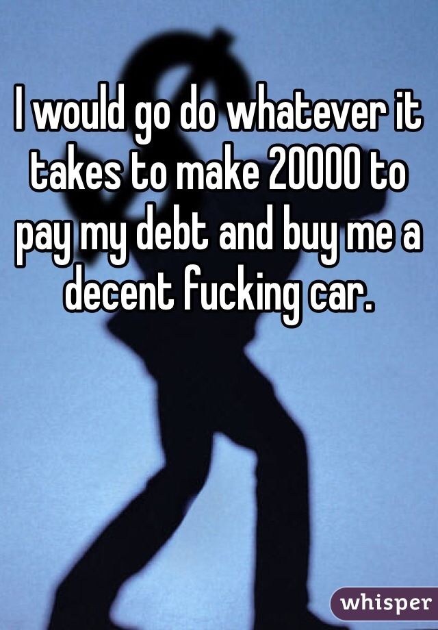 I would go do whatever it takes to make 20000 to pay my debt and buy me a decent fucking car. 