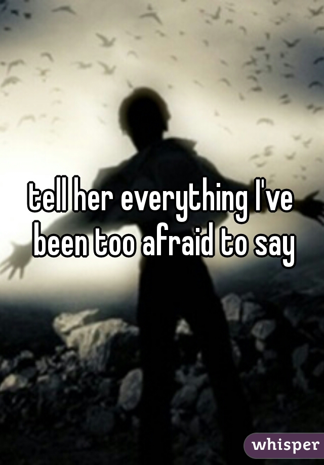 tell her everything I've been too afraid to say