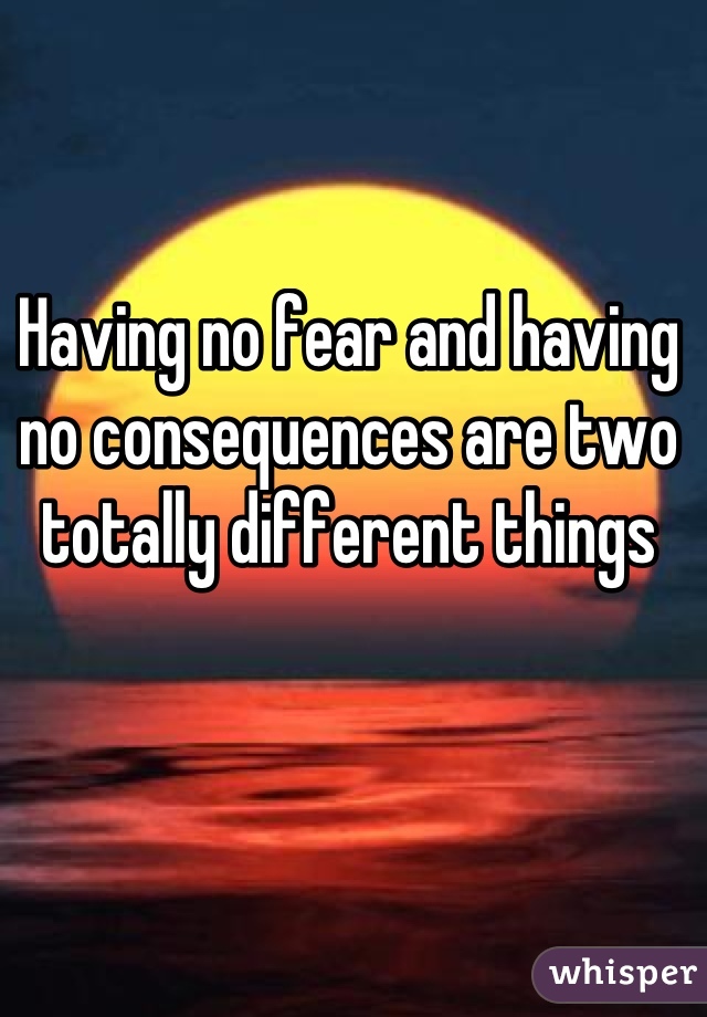 Having no fear and having no consequences are two totally different things