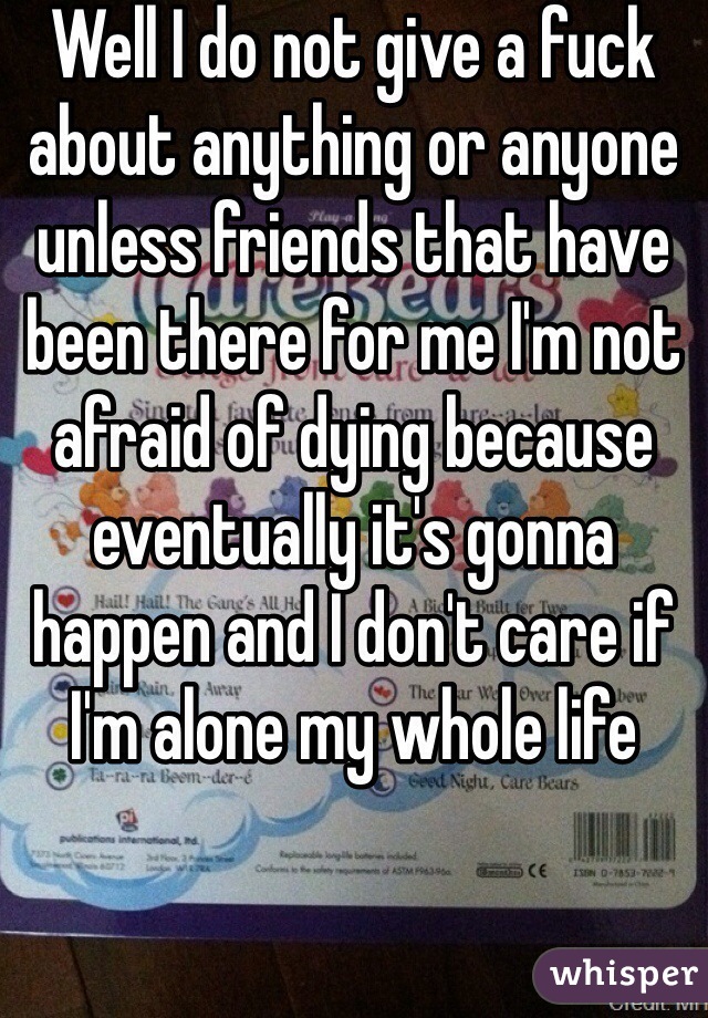 Well I do not give a fuck about anything or anyone unless friends that have been there for me I'm not afraid of dying because eventually it's gonna happen and I don't care if I'm alone my whole life