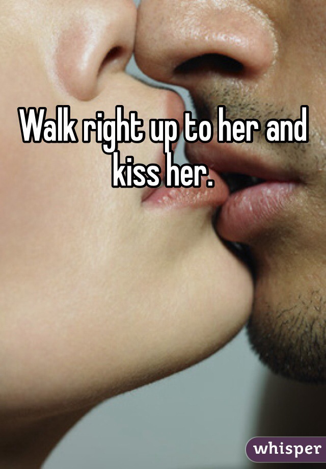 Walk right up to her and kiss her.