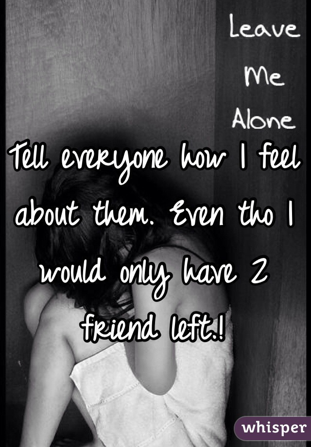 Tell everyone how I feel about them. Even tho I would only have 2 friend left.!