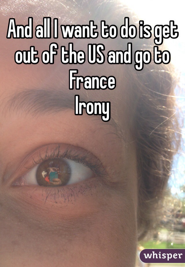 And all I want to do is get out of the US and go to France 
Irony 