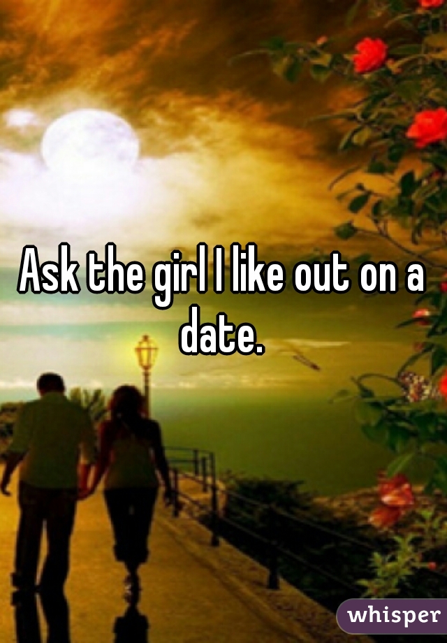 Ask the girl I like out on a date. 