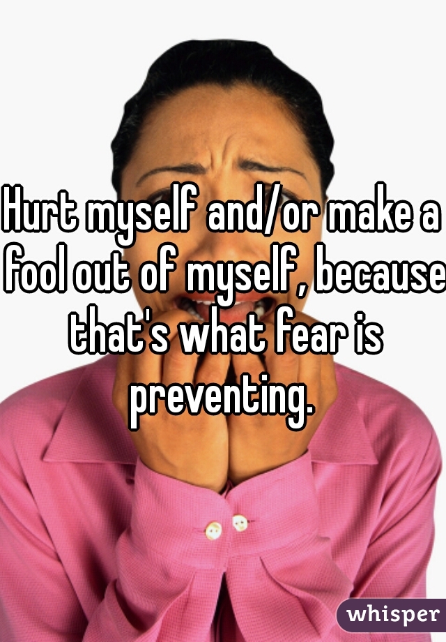 Hurt myself and/or make a fool out of myself, because that's what fear is preventing. 