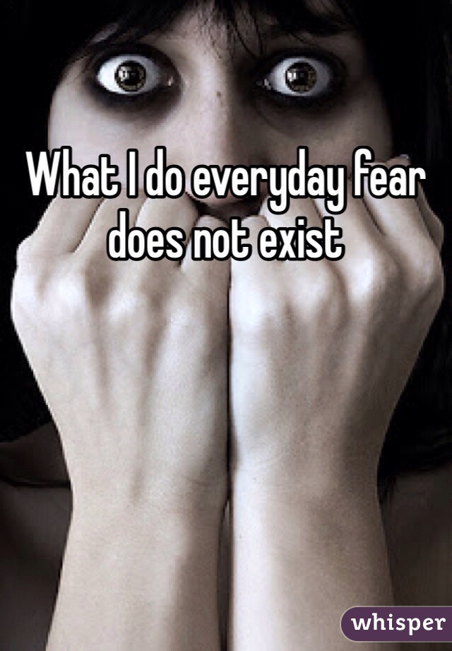 What I do everyday fear does not exist