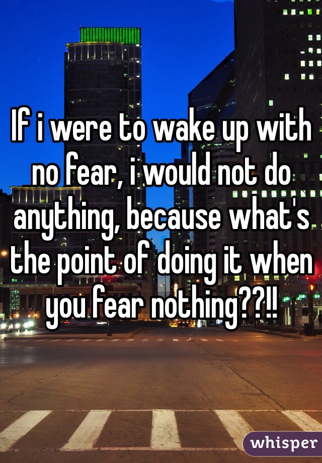 If i were to wake up with no fear, i would not do anything, because what's the point of doing it when you fear nothing??!!