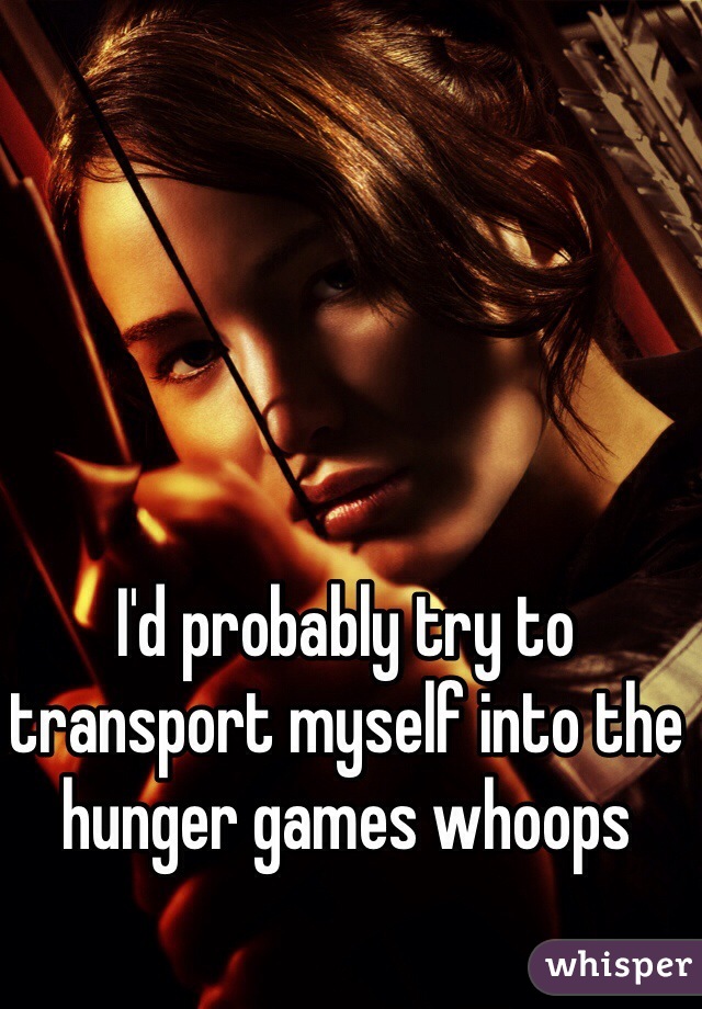 I'd probably try to transport myself into the hunger games whoops 