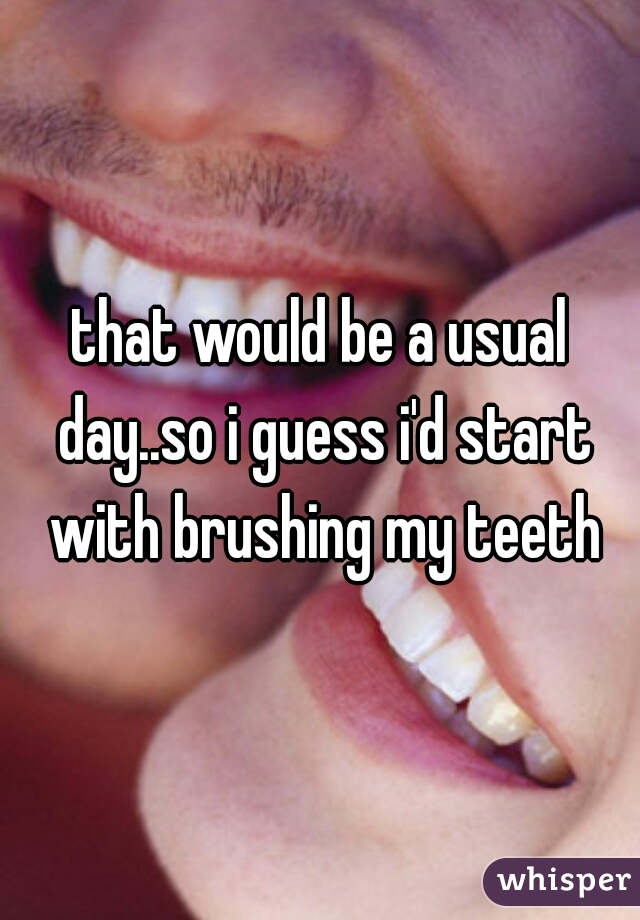 that would be a usual day..so i guess i'd start with brushing my teeth