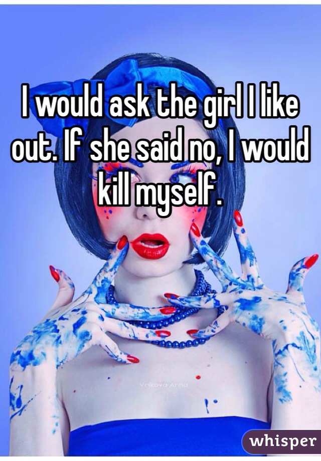 I would ask the girl I like out. If she said no, I would kill myself.