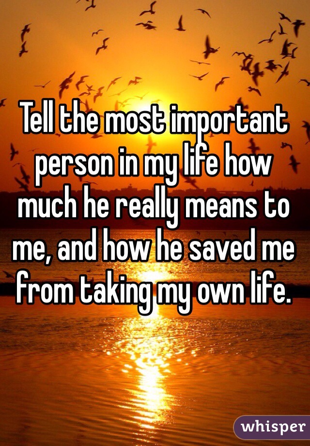 Tell the most important person in my life how much he really means to me, and how he saved me from taking my own life. 