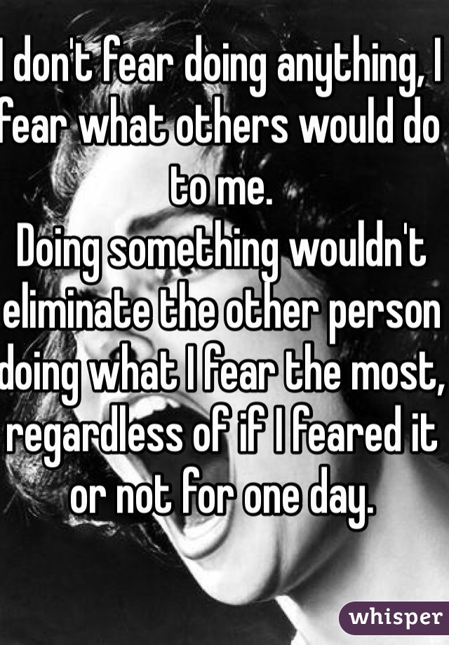 I don't fear doing anything, I fear what others would do to me. 
Doing something wouldn't eliminate the other person doing what I fear the most, regardless of if I feared it or not for one day. 