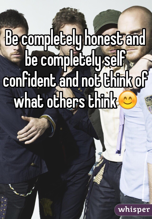 Be completely honest and be completely self confident and not think of what others think😊