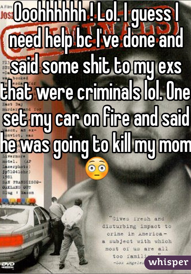 Ooohhhhhh ! Lol. I guess I need help bc I've done and said some shit to my exs that were criminals lol. One set my car on fire and said he was going to kill my mom 😳