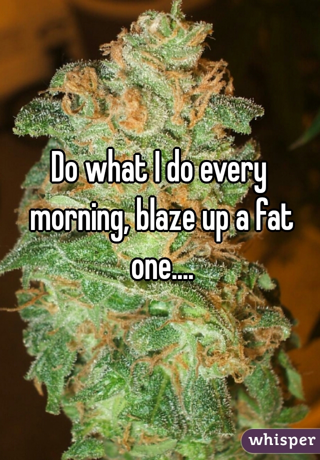 Do what I do every morning, blaze up a fat one....