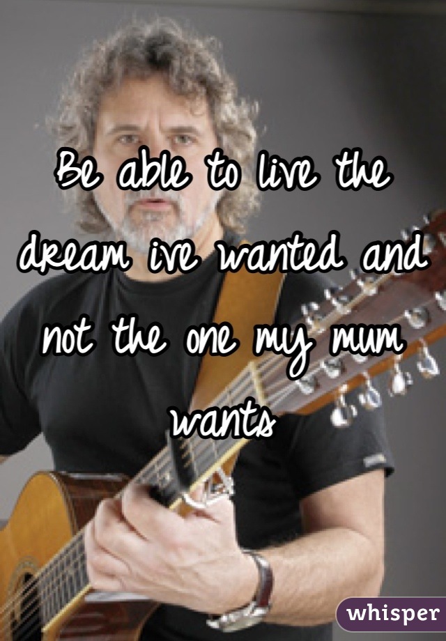 Be able to live the dream ive wanted and not the one my mum wants