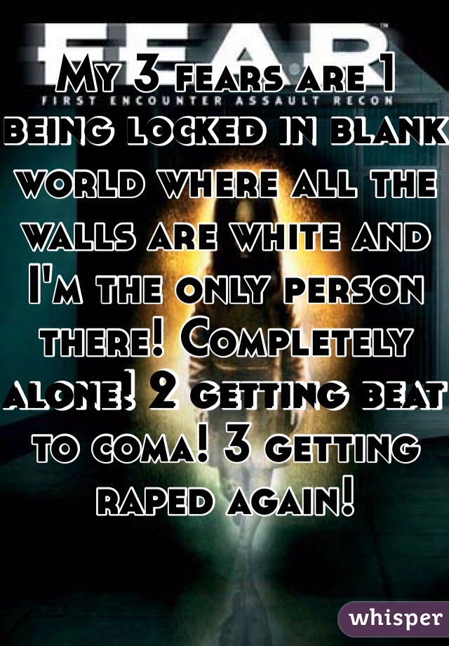 My 3 fears are 1 being locked in blank world where all the walls are white and I'm the only person there! Completely alone! 2 getting beat to coma! 3 getting raped again! 