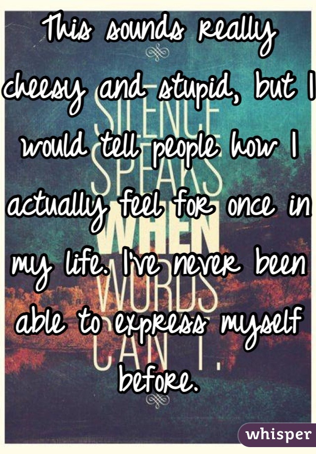 This sounds really cheesy and stupid, but I would tell people how I actually feel for once in my life. I've never been able to express myself before.