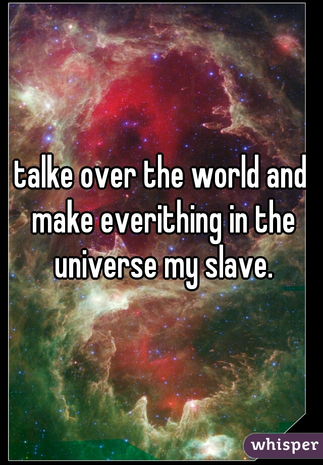 talke over the world and make everithing in the universe my slave.